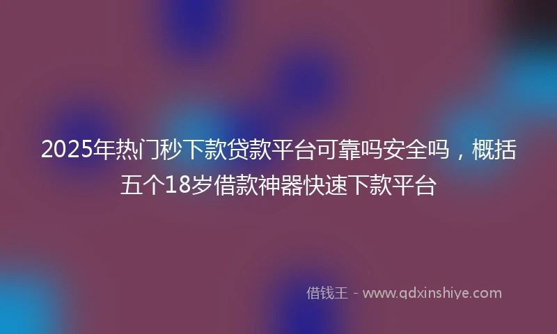 2025年热门秒下款贷款平台可靠吗安全吗，概括五个18岁借款神器快速下款平台
