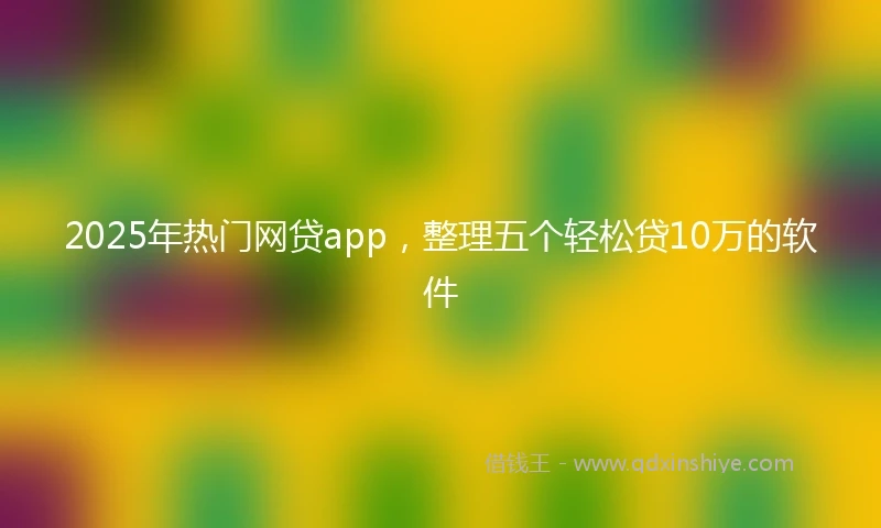 2025年热门网贷app,整理五个轻松贷10万的软件