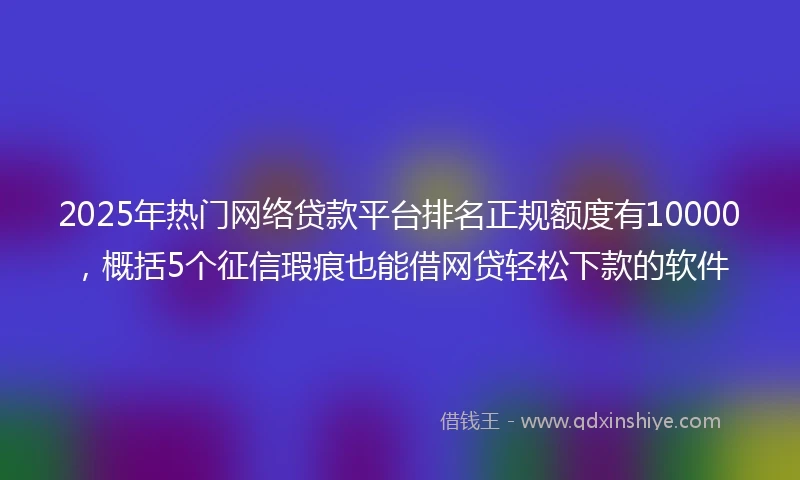 2025年热门网络贷款平台排名正规额度有10000，概括5个征信瑕疵也能借网贷轻松下款的软件