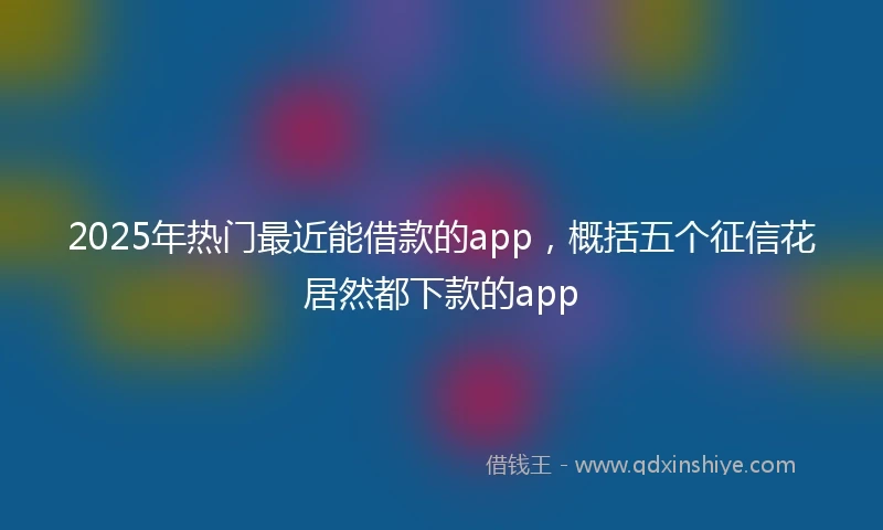 2025年热门最近能借款的app，概括五个征信花居然都下款的app