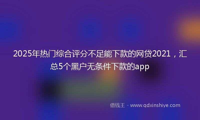 2025年热门综合评分不足能下款的网贷2021，汇总5个黑户无条件下款的app