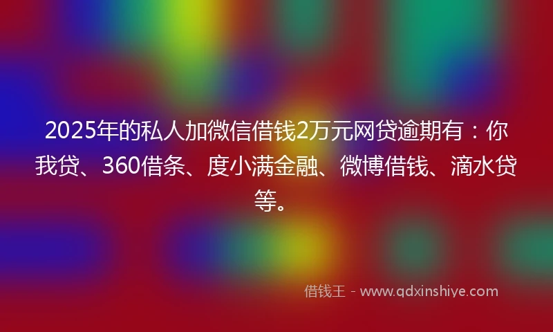 2025年的私人加微信借钱2万元网贷逾期有：你我贷、360借条、度小满金融、微博借钱、滴水贷等。
