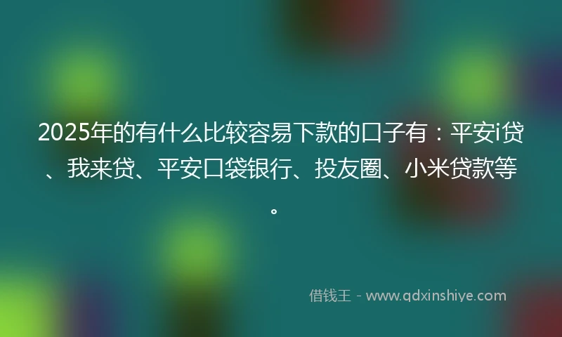 2025年的有什么比较容易下款的口子有：平安i贷、我来贷、平安口袋银行、投友圈、小米贷款等。
