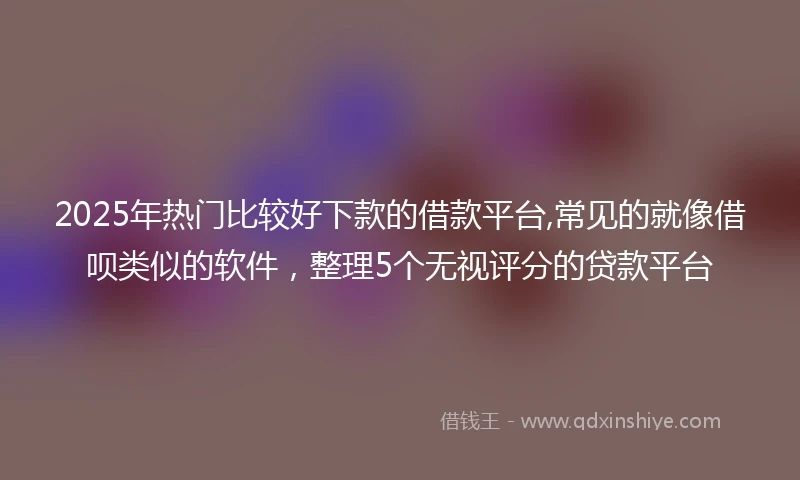 2025年热门比较好下款的借款平台,常见的就像借呗类似的软件，整理5个无视评分的贷款平台
