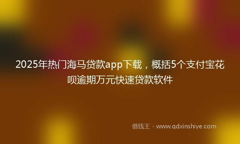 2025年热门海马贷款app下载，概括5个支付宝花呗逾期万元快速贷款软件