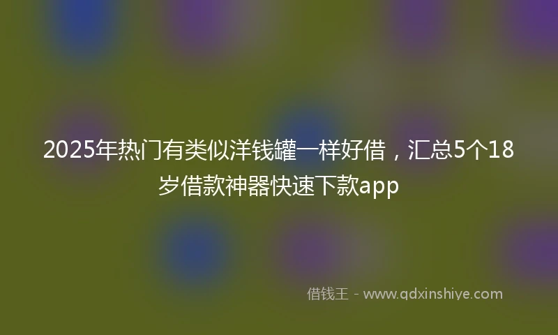 2025年热门有类似洋钱罐一样好借，汇总5个18岁借款神器快速下款app