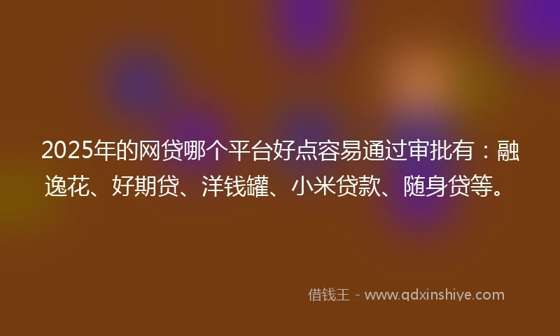 2025年的网贷哪个平台好点容易通过审批有：融逸花、好期贷、洋钱罐、小米贷款、随身贷等。