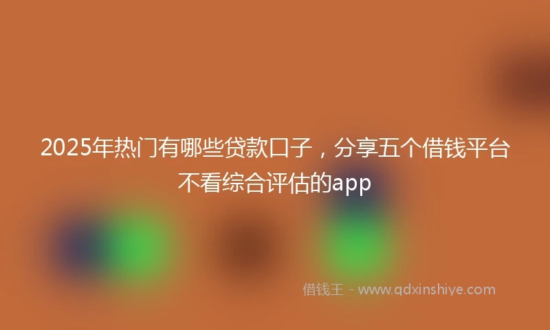 2025年热门有哪些贷款口子，分享五个借钱平台不看综合评估的app