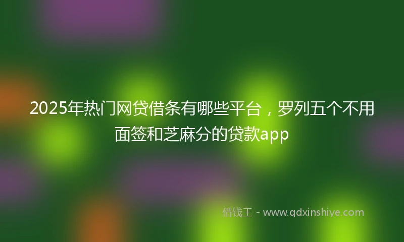 2025年热门网贷借条有哪些平台，罗列五个不用面签和芝麻分的贷款app