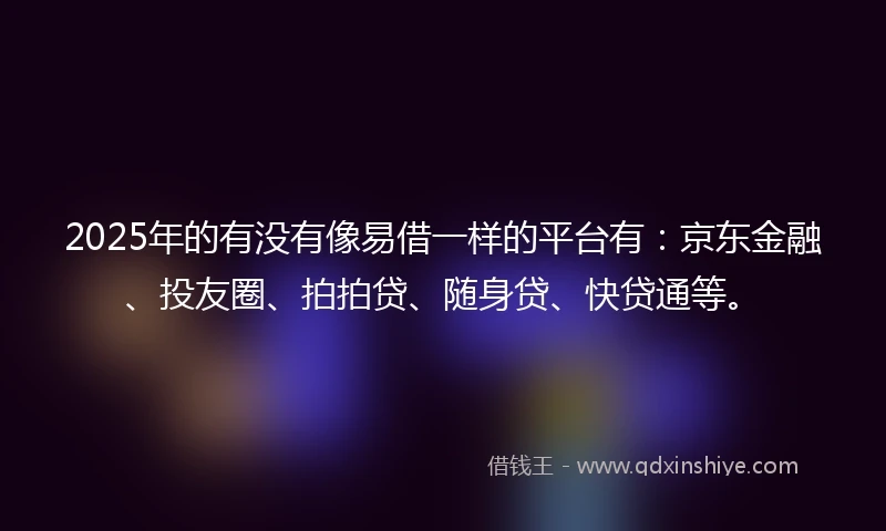 2025年的有没有像易借一样的平台有：京东金融、投友圈、拍拍贷、随身贷、快贷通等。