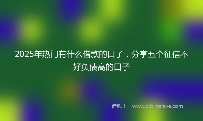2025年热门有什么借款的口子，分享五个征信不好负债高的口子