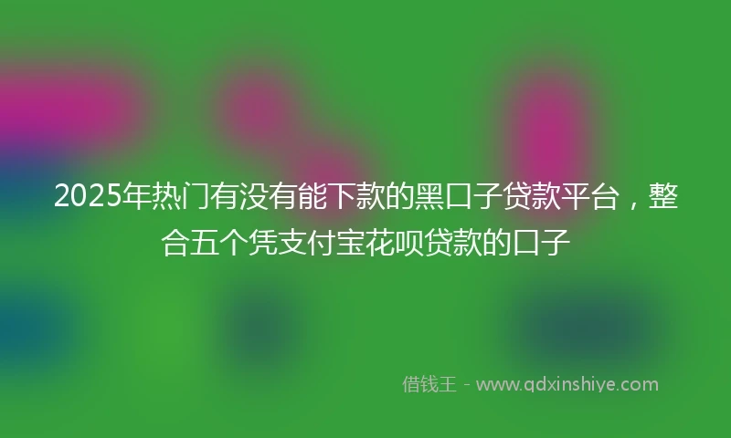 2025年热门有没有能下款的黑口子贷款平台，整合五个凭支付宝花呗贷款的口子