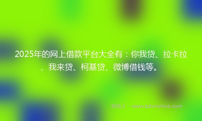 2025年的网上借款平台大全有：你我贷、拉卡拉、我来贷、柯基贷、微博借钱等。