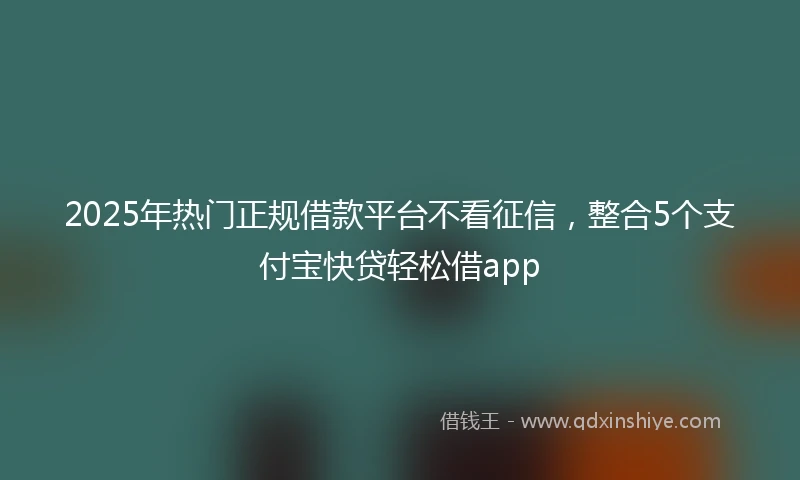 2025年热门正规借款平台不看征信，整合5个支付宝快贷轻松借app