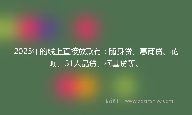 2025年的线上直接放款有：随身贷、惠商贷、花呗、51人品贷、柯基贷等。