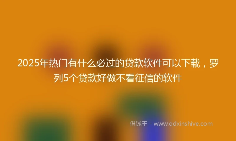 2025年热门有什么必过的贷款软件可以下载，罗列5个贷款好做不看征信的软件