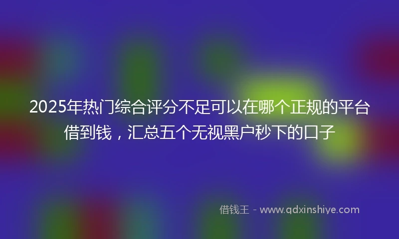 2025年热门综合评分不足可以在哪个正规的平台借到钱，汇总五个无视黑户秒下的口子