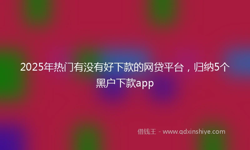 2025年热门有没有好下款的网贷平台，归纳5个黑户下款app