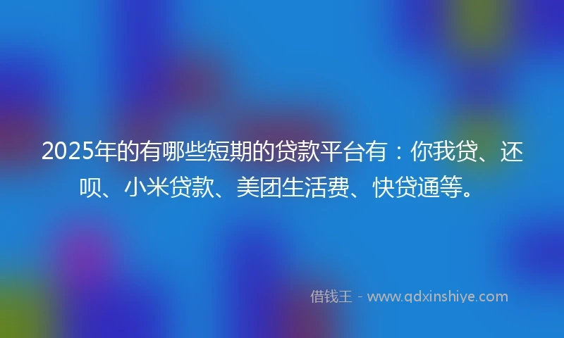 2025年的有哪些短期的贷款平台有：你我贷、还呗、小米贷款、美团生活费、快贷通等。