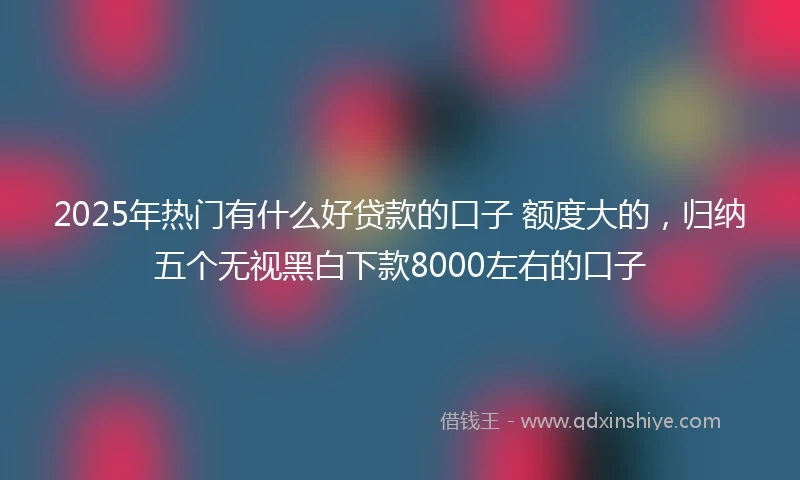 2025年热门有什么好贷款的口子 额度大的，归纳五个无视黑白下款8000左右的口子