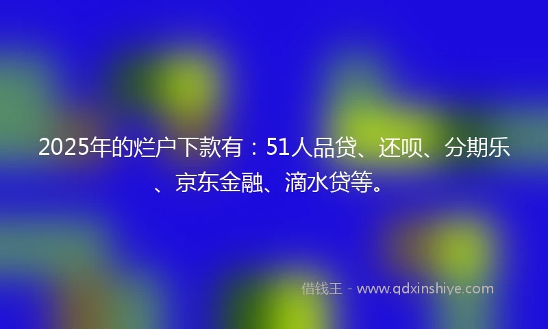2025年的烂户下款有：51人品贷、还呗、分期乐、京东金融、滴水贷等。