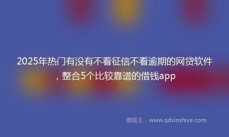 2025年热门有没有不看征信不看逾期的网贷软件，整合5个比较靠谱的借钱app