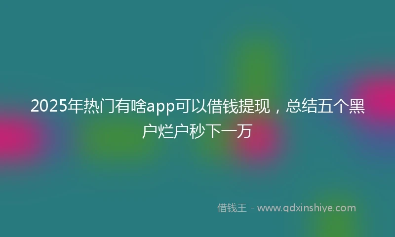 2025年热门有啥app可以借钱提现，总结五个黑户烂户秒下一万