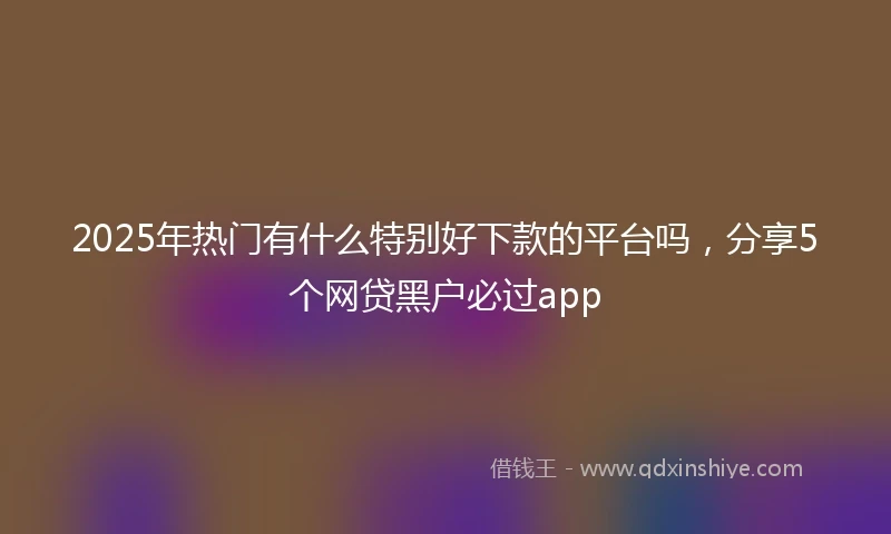 2025年热门有什么特别好下款的平台吗，分享5个网贷黑户必过app