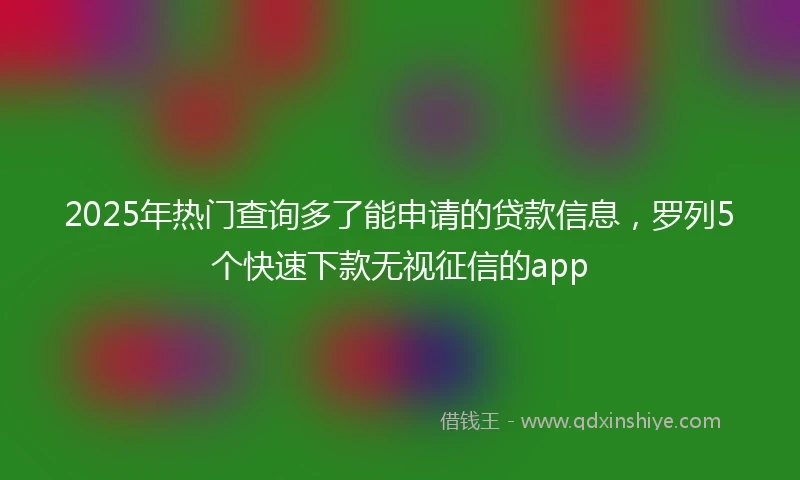 2025年热门查询多了能申请的贷款信息，罗列5个快速下款无视征信的app