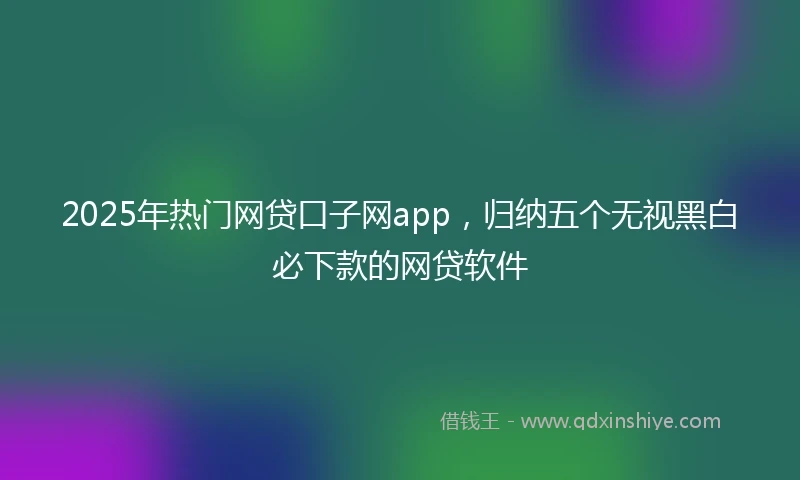 2025年热门网贷口子网app，归纳五个无视黑白必下款的网贷软件