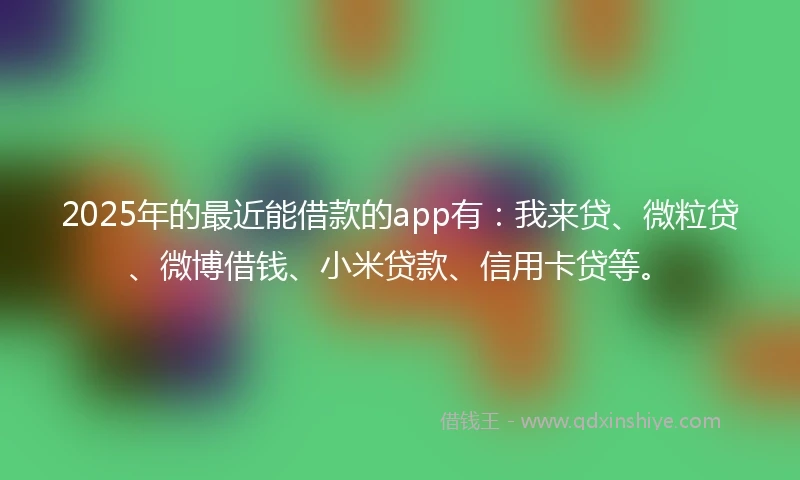 2025年的最近能借款的app有：我来贷、微粒贷、微博借钱、小米贷款、信用卡贷等。