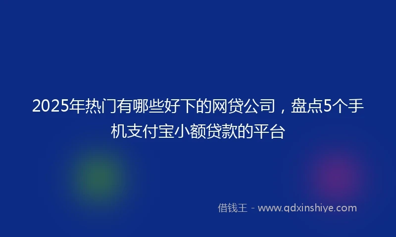 2025年热门有哪些好下的网贷公司，盘点5个手机支付宝小额贷款的平台
