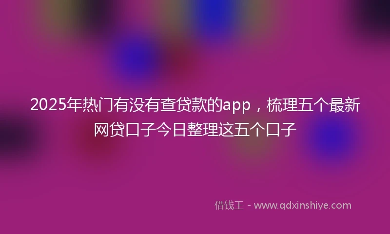 2025年热门有没有查贷款的app，梳理五个最新网贷口子今日整理这五个口子