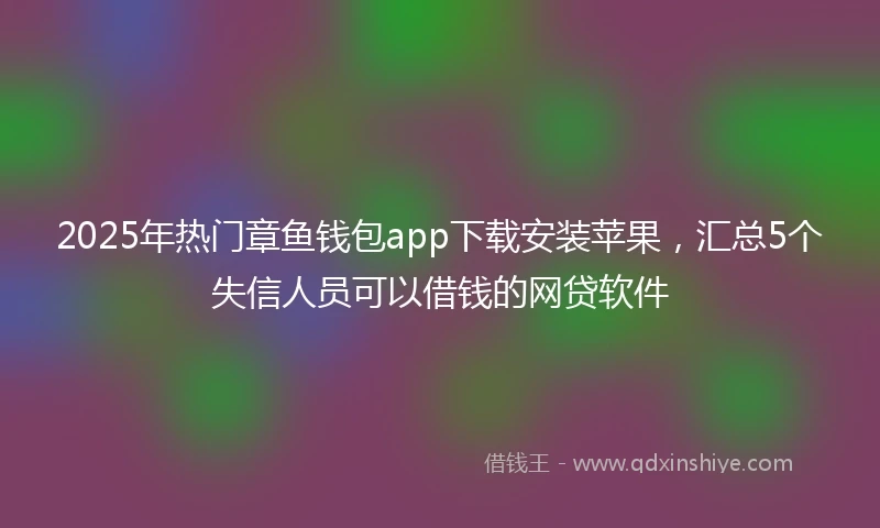 2025年热门章鱼钱包app下载安装苹果，汇总5个失信人员可以借钱的网贷软件