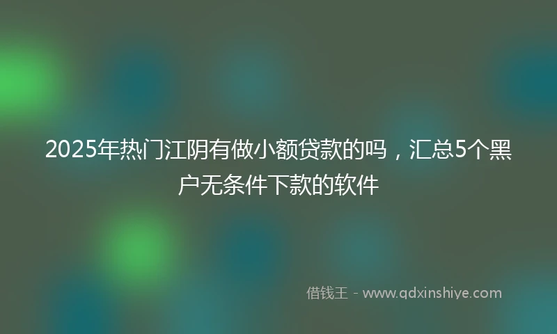 2025年热门江阴有做小额贷款的吗，汇总5个黑户无条件下款的软件