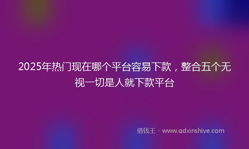 2025年热门现在哪个平台容易下款，整合五个无视一切是人就下款平台