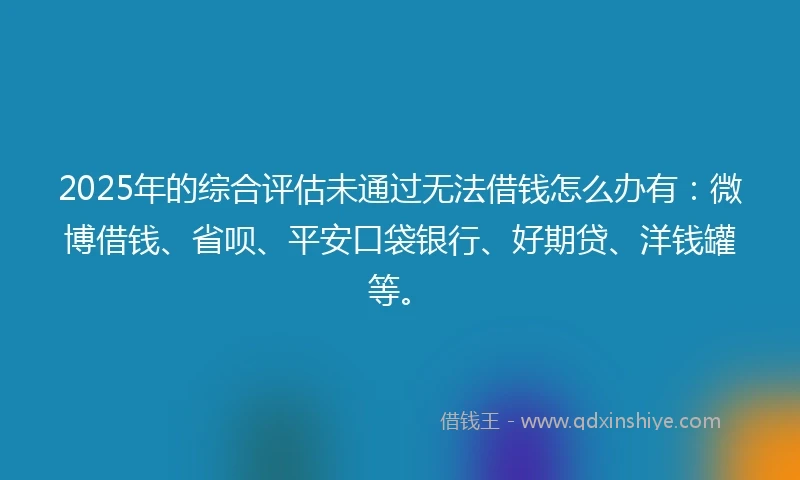 2025年的综合评估未通过无法借钱怎么办有：微博借钱、省呗、平安口袋银行、好期贷、洋钱罐等。