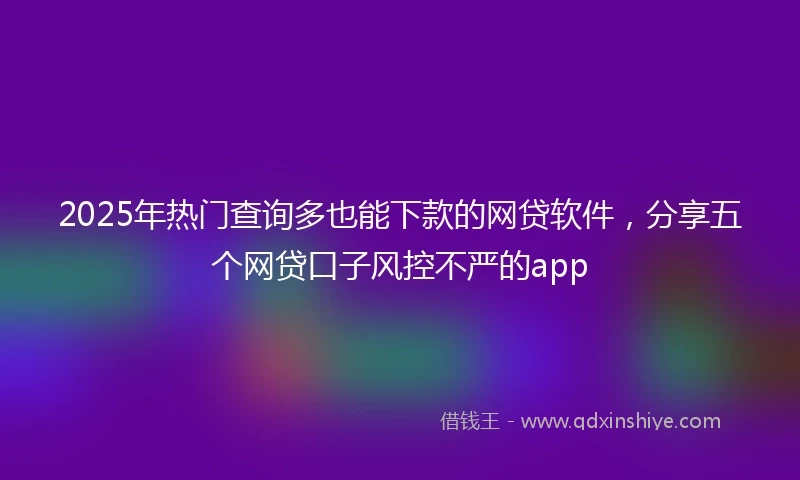 2025年热门查询多也能下款的网贷软件，分享五个网贷口子风控不严的app
