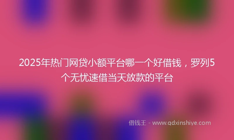 2025年热门网贷小额平台哪一个好借钱，罗列5个无忧速借当天放款的平台