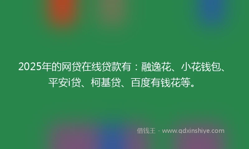 2025年的网贷在线贷款有：融逸花、小花钱包、平安i贷、柯基贷、百度有钱花等。