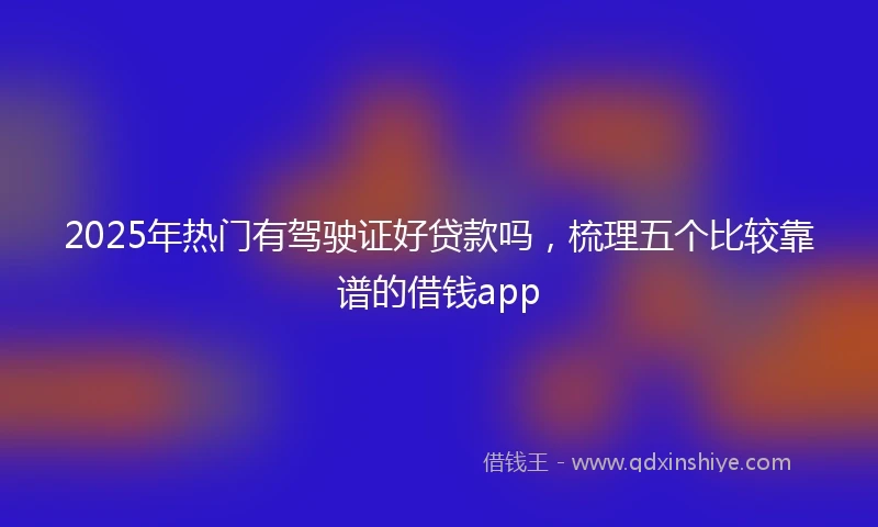 2025年热门有驾驶证好贷款吗，梳理五个比较靠谱的借钱app