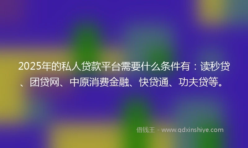 2025年的私人贷款平台需要什么条件有：读秒贷、团贷网、中原消费金融、快贷通、功夫贷等。