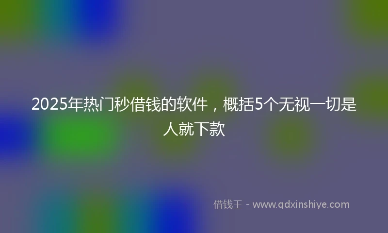 2025年热门秒借钱的软件，概括5个无视一切是人就下款