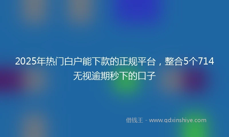 2025年热门白户能下款的正规平台，整合5个714无视逾期秒下的口子