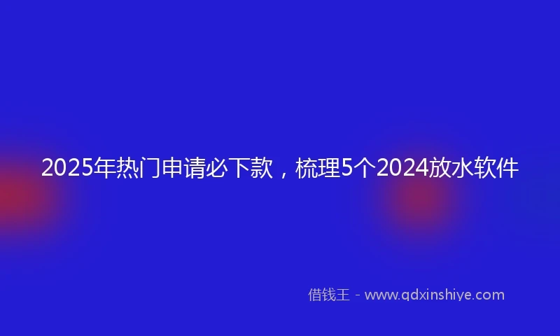 2025年热门申请必下款，梳理5个2024放水软件