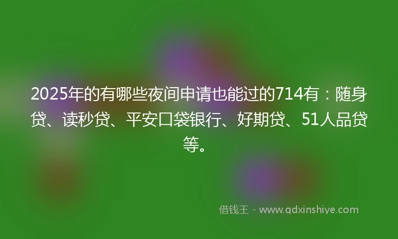 2025年的有哪些夜间申请也能过的714有：随身贷、读秒贷、平安口袋银行、好期贷、51人品贷等。