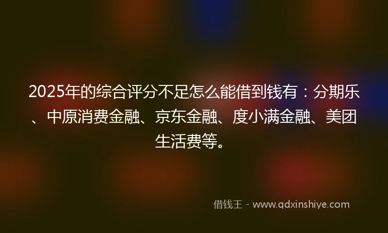2025年的综合评分不足怎么能借到钱有：分期乐、中原消费金融、京东金融、度小满金融、美团生活费等。