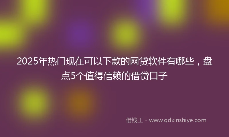 2025年热门现在可以下款的网贷软件有哪些，盘点5个值得信赖的借贷口子