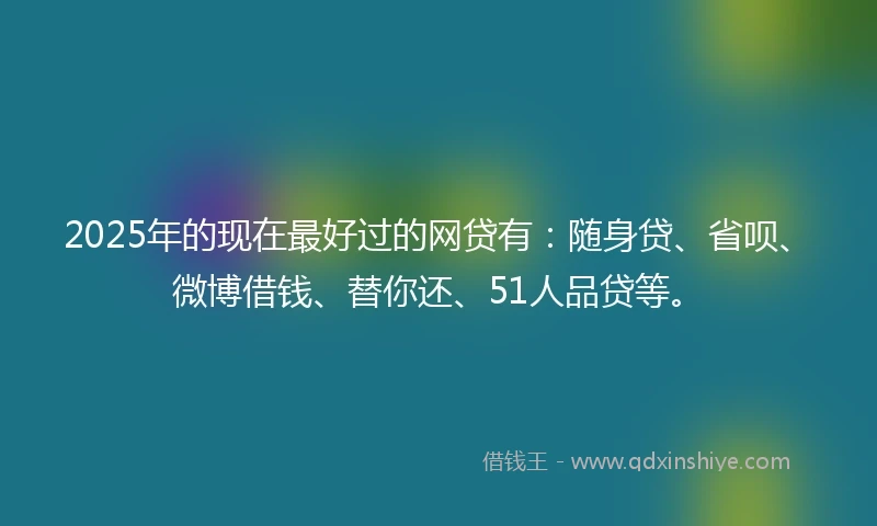 2025年的现在最好过的网贷有：随身贷、省呗、微博借钱、替你还、51人品贷等。