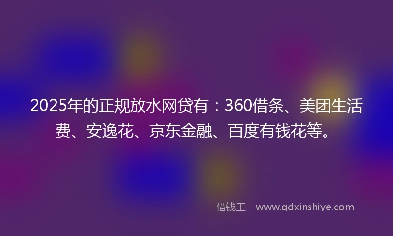 2025年的正规放水网贷有：360借条、美团生活费、安逸花、京东金融、百度有钱花等。